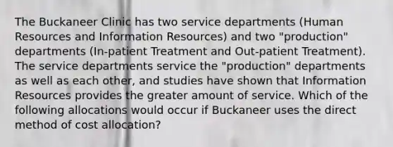 The Buckaneer Clinic has two service departments (Human Resources and Information Resources) and two "production" departments (In-patient Treatment and Out-patient Treatment). The service departments service the "production" departments as well as each other, and studies have shown that Information Resources provides the greater amount of service. Which of the following allocations would occur if Buckaneer uses the direct method of cost allocation?