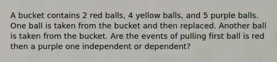 A bucket contains 2 red balls, 4 yellow balls, and 5 purple balls. One ball is taken from the bucket and then replaced. Another ball is taken from the bucket. Are the events of pulling first ball is red then a purple one independent or dependent?