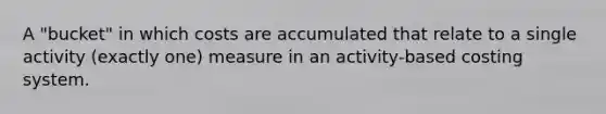 A "bucket" in which costs are accumulated that relate to a single activity (exactly one) measure in an activity-based costing system.