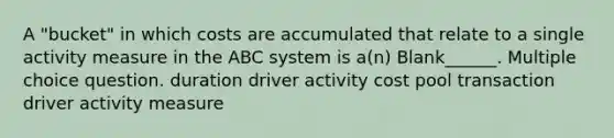 A "bucket" in which costs are accumulated that relate to a single activity measure in the ABC system is a(n) Blank______. Multiple choice question. duration driver activity cost pool transaction driver activity measure