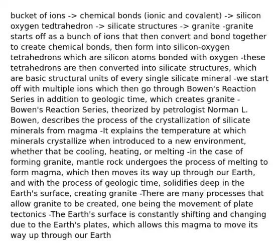 bucket of ions -> chemical bonds (ionic and covalent) -> silicon oxygen tedtrahedron -> silicate structures -> granite -granite starts off as a bunch of ions that then convert and bond together to create chemical bonds, then form into silicon-oxygen tetrahedrons which are silicon atoms bonded with oxygen -these tetrahedrons are then converted into silicate structures, which are basic structural units of every single silicate mineral -we start off with multiple ions which then go through Bowen's Reaction Series in addition to geologic time, which creates granite -Bowen's Reaction Series, theorized by petrologist Norman L. Bowen, describes the process of the crystallization of silicate minerals from magma -It explains the temperature at which minerals crystallize when introduced to a new environment, whether that be cooling, heating, or melting -in the case of forming granite, mantle rock undergoes the process of melting to form magma, which then moves its way up through our Earth, and with the process of geologic time, solidifies deep in the Earth's surface, creating granite -There are many processes that allow granite to be created, one being the movement of <a href='https://www.questionai.com/knowledge/km0WxZFJpi-plate-tectonics' class='anchor-knowledge'>plate tectonics</a> -The Earth's surface is constantly shifting and changing due to the Earth's plates, which allows this magma to move its way up through our Earth