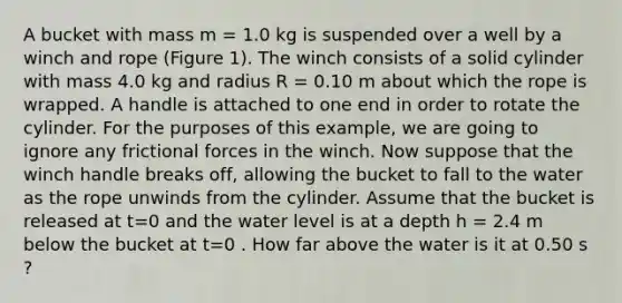 A bucket with mass m = 1.0 kg is suspended over a well by a winch and rope (Figure 1). The winch consists of a solid cylinder with mass 4.0 kg and radius R = 0.10 m about which the rope is wrapped. A handle is attached to one end in order to rotate the cylinder. For the purposes of this example, we are going to ignore any frictional forces in the winch. Now suppose that the winch handle breaks off, allowing the bucket to fall to the water as the rope unwinds from the cylinder. Assume that the bucket is released at t=0 and the water level is at a depth h = 2.4 m below the bucket at t=0 . How far above the water is it at 0.50 s ?