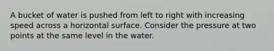 A bucket of water is pushed from left to right with increasing speed across a horizontal surface. Consider the pressure at two points at the same level in the water.