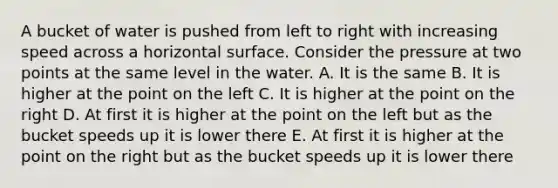 A bucket of water is pushed from left to right with increasing speed across a horizontal surface. Consider the pressure at two points at the same level in the water. A. It is the same B. It is higher at the point on the left C. It is higher at the point on the right D. At first it is higher at the point on the left but as the bucket speeds up it is lower there E. At first it is higher at the point on the right but as the bucket speeds up it is lower there