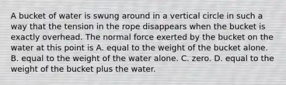 A bucket of water is swung around in a vertical circle in such a way that the tension in the rope disappears when the bucket is exactly overhead. The normal force exerted by the bucket on the water at this point is A. equal to the weight of the bucket alone. B. equal to the weight of the water alone. C. zero. D. equal to the weight of the bucket plus the water.