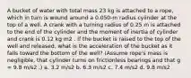 A bucket of water with total mass 23 kg is attached to a rope, which in turn is wound around a 0.050-m radius cylinder at the top of a well. A crank with a turning radius of 0.25 m is attached to the end of the cylinder and the moment of inertia of cylinder and crank is 0.12 kg⋅m2 . If the bucket is raised to the top of the well and released, what is the acceleration of the bucket as it falls toward the bottom of the well? (Assume rope's mass is negligible, that cylinder turns on frictionless bearings and that g = 9.8 m/s2 .) a. 3.2 m/s2 b. 6.3 m/s2 c. 7.4 m/s2 d. 9.8 m/s2