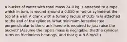 A bucket of water with total mass 24.0 kg is attached to a rope, which in turn, is wound around a 0.050-m radius cylinderat the top of a well. A crank with a turning radius of 0.35 m is attached to the end of the cylinder. What minimum forcedirected perpendicular to the crank handle is required to just raise the bucket? (Assume the rope's mass is negligible, thatthe cylinder turns on frictionless bearings, and that g = 9.8 m/s2.)