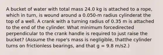 A bucket of water with total mass 24.0 kg is attached to a rope, which in turn, is wound around a 0.050-m radius cylinderat the top of a well. A crank with a turning radius of 0.35 m is attached to the end of the cylinder. What minimum forcedirected perpendicular to the crank handle is required to just raise the bucket? (Assume the rope's mass is negligible, thatthe cylinder turns on frictionless bearings, and that g = 9.8 m/s2.)