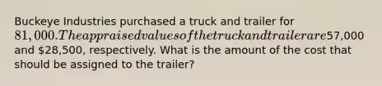 Buckeye Industries purchased a truck and trailer for 81,000. The appraised values of the truck and trailer are57,000 and 28,500, respectively. What is the amount of the cost that should be assigned to the trailer?