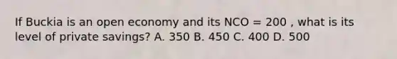 If Buckia is an open economy and its NCO = 200 , what is its level of private savings? A. 350 B. 450 C. 400 D. 500
