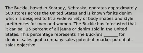 The Buckle, based in Kearney, Nebraska, operates approximately 500 stores across the United States and is known for its denim which is designed to fit a wide variety of body shapes and style preferences for men and women. The Buckle has forecasted that it can sell 15 percent of all jeans or denim sold in the United States. This percentage represents The Buckle's _______ for denim. -sales goal -company sales potential -market potential -sales objective