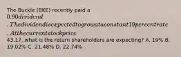 The Buckle (BKE) recently paid a 0.90 dividend. The dividend is expected to grow at a constant 19 percent rate. At the current stock price43.17, what is the return shareholders are expecting? A. 19% B. 19.02% C. 21.48% D. 22.74%