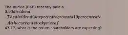 The Buckle (BKE) recently paid a 0.90 dividend. The dividend is expected to grow at a 19 percent rate. At the current stock price of43.17, what is the return shareholders are expecting?
