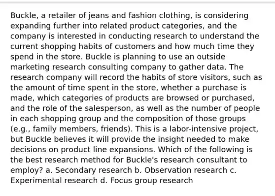 Buckle, a retailer of jeans and fashion clothing, is considering expanding further into related product categories, and the company is interested in conducting research to understand the current shopping habits of customers and how much time they spend in the store. Buckle is planning to use an outside marketing research consulting company to gather data. The research company will record the habits of store visitors, such as the amount of time spent in the store, whether a purchase is made, which categories of products are browsed or purchased, and the role of the salesperson, as well as the number of people in each shopping group and the composition of those groups (e.g., family members, friends). This is a labor-intensive project, but Buckle believes it will provide the insight needed to make decisions on product line expansions. Which of the following is the best research method for Buckle's research consultant to employ? a. Secondary research b. Observation research c. Experimental research d. Focus group research