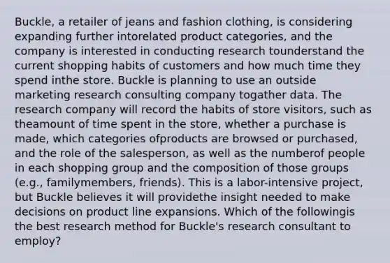 Buckle, a retailer of jeans and fashion clothing, is considering expanding further intorelated product categories, and the company is interested in conducting research tounderstand the current shopping habits of customers and how much time they spend inthe store. Buckle is planning to use an outside marketing research consulting company togather data. The research company will record the habits of store visitors, such as theamount of time spent in the store, whether a purchase is made, which categories ofproducts are browsed or purchased, and the role of the salesperson, as well as the numberof people in each shopping group and the composition of those groups (e.g., familymembers, friends). This is a labor-intensive project, but Buckle believes it will providethe insight needed to make decisions on product line expansions. Which of the followingis the best research method for Buckle's research consultant to employ?