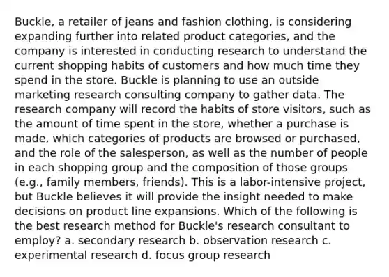 Buckle, a retailer of jeans and fashion clothing, is considering expanding further into related product categories, and the company is interested in conducting research to understand the current shopping habits of customers and how much time they spend in the store. Buckle is planning to use an outside marketing research consulting company to gather data. The research company will record the habits of store visitors, such as the amount of time spent in the store, whether a purchase is made, which categories of products are browsed or purchased, and the role of the salesperson, as well as the number of people in each shopping group and the composition of those groups (e.g., family members, friends). This is a labor-intensive project, but Buckle believes it will provide the insight needed to make decisions on product line expansions. Which of the following is the best research method for Buckle's research consultant to employ? a. secondary research b. observation research c. experimental research d. focus group research