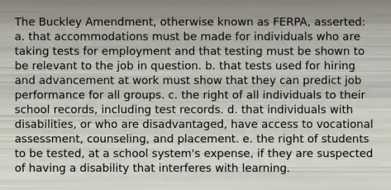 The Buckley Amendment, otherwise known as FERPA, asserted: a. that accommodations must be made for individuals who are taking tests for employment and that testing must be shown to be relevant to the job in question. b. that tests used for hiring and advancement at work must show that they can predict job performance for all groups. c. the right of all individuals to their school records, including test records. d. that individuals with disabilities, or who are disadvantaged, have access to vocational assessment, counseling, and placement. e. the right of students to be tested, at a school system's expense, if they are suspected of having a disability that interferes with learning.