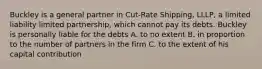 Buckley is a general partner in Cut-Rate Shipping, LLLP, a limited liability limited partnership, which cannot pay its debts. Buckley is personally liable for the debts A. to no extent B. in proportion to the number of partners in the firm C. to the extent of his capital contribution