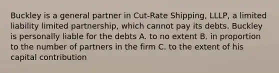 Buckley is a general partner in Cut-Rate Shipping, LLLP, a limited liability limited partnership, which cannot pay its debts. Buckley is personally liable for the debts A. to no extent B. in proportion to the number of partners in the firm C. to the extent of his capital contribution