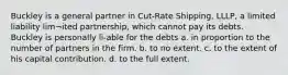 Buckley is a general partner in Cut-Rate Shipping, LLLP, a limited liability lim¬ited partnership, which cannot pay its debts. Buckley is personally li-able for the debts a. in proportion to the number of partners in the firm. b. to no extent. c. to the extent of his capital contribution. d. to the full extent.