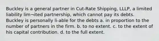 Buckley is a general partner in Cut-Rate Shipping, LLLP, a limited liability lim¬ited partnership, which cannot pay its debts. Buckley is personally li-able for the debts a. in proportion to the number of partners in the firm. b. to no extent. c. to the extent of his capital contribution. d. to the full extent.