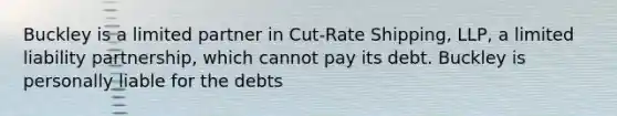 Buckley is a limited partner in Cut-Rate Shipping, LLP, a limited liability partnership, which cannot pay its debt. Buckley is personally liable for the debts