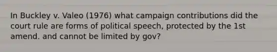 In Buckley v. Valeo (1976) what campaign contributions did the court rule are forms of political speech, protected by the 1st amend. and cannot be limited by gov?