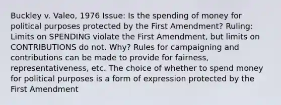 Buckley v. Valeo, 1976 Issue: Is the spending of money for political purposes protected by the First Amendment? Ruling: Limits on SPENDING violate the First Amendment, but limits on CONTRIBUTIONS do not. Why? Rules for campaigning and contributions can be made to provide for fairness, representativeness, etc. The choice of whether to spend money for political purposes is a form of expression protected by the First Amendment