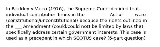 In Buckley v Valeo (1976), the Supreme Court decided that individual contribution limits in the __________ Act of ____ were (constitutional/unconstitutional) because the rights outlined in the ___ Amendment (could/could not) be limited by laws that specifically address certain government interests. This case is used as a precedent in which SCOTUS case? (6-part question)