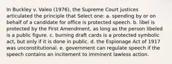 In Buckley v. Valeo (1976), the Supreme Court justices articulated the principle that Select one: a. spending by or on behalf of a candidate for office is protected speech. b. libel is protected by the First Amendment, as long as the person libeled is a public figure. c. burning draft cards is a protected symbolic act, but only if it is done in public. d. the Espionage Act of 1917 was unconstitutional. e. government can regulate speech if the speech contains an incitement to imminent lawless action.