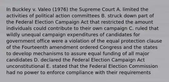 In Buckley v. Valeo (1976) the Supreme Court A. limited the activities of political action committees B. struck down part of the Federal Election Campaign Act that restricted the amount individuals could contribute to their own campaign C. ruled that wildly unequal campaign expenditures of candidates for government office were a violation of the equal protection clause of the Fourteenth amendment ordered Congress and the states to develop mechanisms to assure equal funding of all major candidates D. declared the Federal Election Campaign Act unconstitutional E. stated that the Federal Election Commission had no power to enforce compliance with their requirements