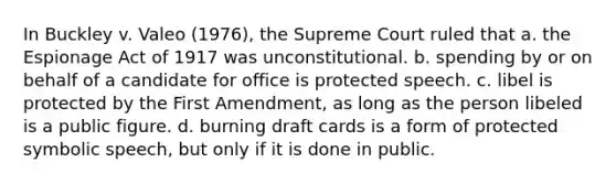 In Buckley v. Valeo (1976), the Supreme Court ruled that a. the Espionage Act of 1917 was unconstitutional. b. spending by or on behalf of a candidate for office is protected speech. c. libel is protected by the First Amendment, as long as the person libeled is a public figure. d. burning draft cards is a form of protected symbolic speech, but only if it is done in public.