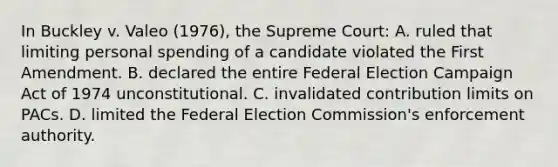 In Buckley v. Valeo (1976), the Supreme Court: A. ruled that limiting personal spending of a candidate violated the First Amendment. B. declared the entire Federal Election Campaign Act of 1974 unconstitutional. C. invalidated contribution limits on PACs. D. limited the Federal Election Commission's enforcement authority.