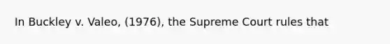 In Buckley v. Valeo, (1976), the Supreme Court rules that