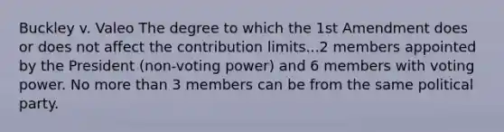 Buckley v. Valeo The degree to which the 1st Amendment does or does not affect the contribution limits...2 members appointed by the President (non-voting power) and 6 members with voting power. No more than 3 members can be from the same political party.