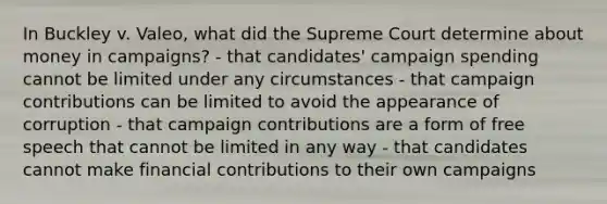 In Buckley v. Valeo, what did the Supreme Court determine about money in campaigns? - that candidates' campaign spending cannot be limited under any circumstances - that campaign contributions can be limited to avoid the appearance of corruption - that campaign contributions are a form of free speech that cannot be limited in any way - that candidates cannot make financial contributions to their own campaigns