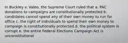 In Buckley v. Valeo, the Supreme Court ruled that a. PAC donations to campaigns are constitutionally protected b. candidates cannot spend any of their own money to run for office c. the right of individuals to spend their own money to campaign is constitutionally protected d. the political system is corrupt e. the entire Federal Elections Campaign Act is unconstitutional