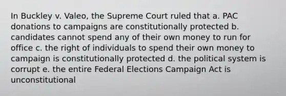 In Buckley v. Valeo, the Supreme Court ruled that a. PAC donations to campaigns are constitutionally protected b. candidates cannot spend any of their own money to run for office c. the right of individuals to spend their own money to campaign is constitutionally protected d. the political system is corrupt e. the entire Federal Elections Campaign Act is unconstitutional