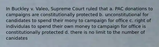 In Buckley v. Valeo, Supreme Court ruled that a. PAC donations to campaigns are constitutionally protected b. unconstitutional for candidates to spend their mony to campaign for office c. right of individulas to spend their own money to campaign for office is constitutionally protected d. there is no limit to the number of canidates