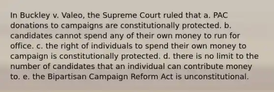 In Buckley v. Valeo, the Supreme Court ruled that a. PAC donations to campaigns are constitutionally protected. b. candidates cannot spend any of their own money to run for office. c. the right of individuals to spend their own money to campaign is constitutionally protected. d. there is no limit to the number of candidates that an individual can contribute money to. e. the Bipartisan Campaign Reform Act is unconstitutional.