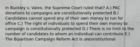 In Buckley v. Valeo, the Supreme Court ruled that? A.) PAC donations to campaigns are constitutionally protected B.) Candidates cannot spend any of their own money to run for office C.) The right of individuals to spend their own money to campaign is constitutionally protected D.) There is no limit to the number of candidates to whom an individual can contribute E.) The Bipartisan Campaign Reform Act is unconstitutional