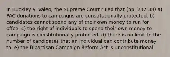 In Buckley v. Valeo, the Supreme Court ruled that (pp. 237-38) a) PAC donations to campaigns are constitutionally protected. b) candidates cannot spend any of their own money to run for offce. c) the right of individuals to spend their own money to campaign is constitutionally protected. d) there is no limit to the number of candidates that an individual can contribute money to. e) the Bipartisan Campaign Reform Act is unconstitutional