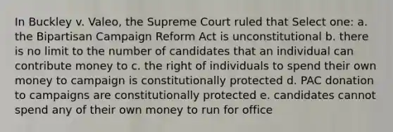 In Buckley v. Valeo, the Supreme Court ruled that Select one: a. the Bipartisan Campaign Reform Act is unconstitutional b. there is no limit to the number of candidates that an individual can contribute money to c. the right of individuals to spend their own money to campaign is constitutionally protected d. PAC donation to campaigns are constitutionally protected e. candidates cannot spend any of their own money to run for office