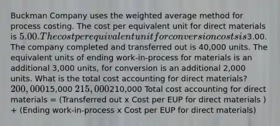 Buckman Company uses the weighted average method for process costing. The cost per equivalent unit for direct materials is 5.00. The cost per equivalent unit for conversion costs is3.00. The company completed and transferred out is 40,000 units. The equivalent units of ending work-in-process for materials is an additional 3,000 units, for conversion is an additional 2,000 units. What is the total cost accounting for direct materials? 200,00015,000 215,000210,000 Total cost accounting for direct materials = (Transferred out x Cost per EUP for direct materials ) + (Ending work-in-process x Cost per EUP for direct materials)