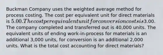 Buckman Company uses the weighted average method for process costing. The cost per equivalent unit for direct materials is 5.00. The cost per equivalent unit for conversion costs is3.00. The company completed and transferred out is 40,000 units. The equivalent units of ending work-in-process for materials is an additional 3,000 units, for conversion is an additional 2,000 units. What is the total cost accounting for direct materials?