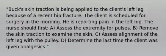 "Buck's skin traction is being applied to the client's left leg because of a recent hip fracture. The client is scheduled for surgery in the morning. He is reporting pain in the left hip. The nurse should first: A) Assess the extremity for pulses. B) Remove the skin traction to examine the skin. C) Assess alignment of the left leg with the pulley. D) Determine the last time the client was given analgesics."