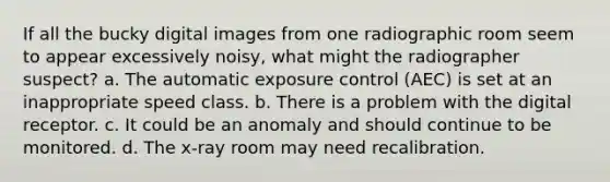 If all the bucky digital images from one radiographic room seem to appear excessively noisy, what might the radiographer suspect? a. The automatic exposure control (AEC) is set at an inappropriate speed class. b. There is a problem with the digital receptor. c. It could be an anomaly and should continue to be monitored. d. The x-ray room may need recalibration.