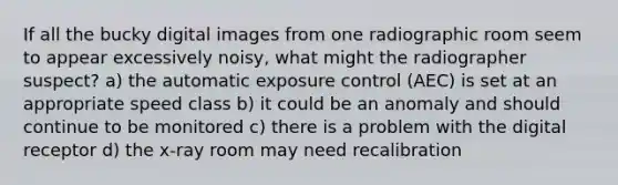 If all the bucky digital images from one radiographic room seem to appear excessively noisy, what might the radiographer suspect? a) the automatic exposure control (AEC) is set at an appropriate speed class b) it could be an anomaly and should continue to be monitored c) there is a problem with the digital receptor d) the x-ray room may need recalibration