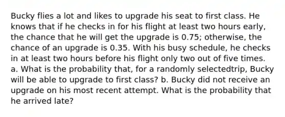 Bucky flies a lot and likes to upgrade his seat to first class. He knows that if he checks in for his flight at least two hours early, the chance that he will get the upgrade is 0.75; otherwise, the chance of an upgrade is 0.35. With his busy schedule, he checks in at least two hours before his flight only two out of five times. a. What is the probability that, for a randomly selectedtrip, Bucky will be able to upgrade to first class? b. Bucky did not receive an upgrade on his most recent attempt. What is the probability that he arrived late?