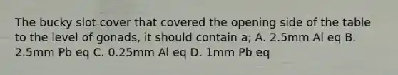 The bucky slot cover that covered the opening side of the table to the level of gonads, it should contain a; A. 2.5mm Al eq B. 2.5mm Pb eq C. 0.25mm Al eq D. 1mm Pb eq